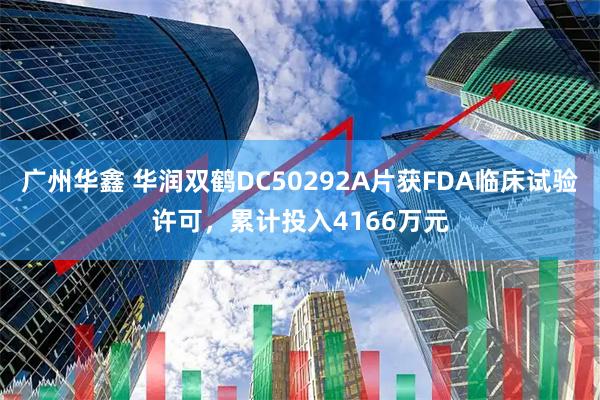 广州华鑫 华润双鹤DC50292A片获FDA临床试验许可，累计投入4166万元
