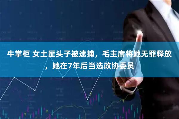 牛掌柜 女土匪头子被逮捕，毛主席将她无罪释放，她在7年后当选政协委员