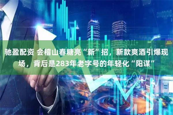 驰盈配资 会稽山春糖亮“新”招，新款爽酒引爆现场，背后是283年老字号的年轻化“阳谋”