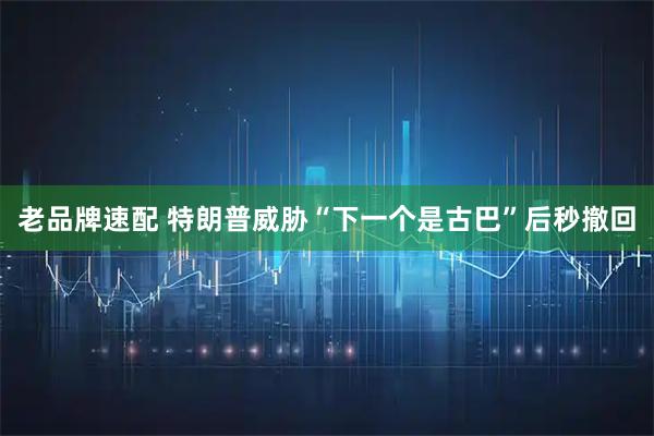 老品牌速配 特朗普威胁“下一个是古巴”后秒撤回