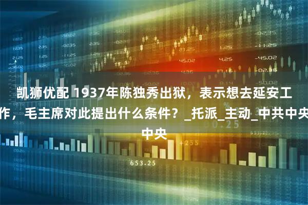 凯狮优配 1937年陈独秀出狱，表示想去延安工作，毛主席对此提出什么条件？_托派_主动_中共中央