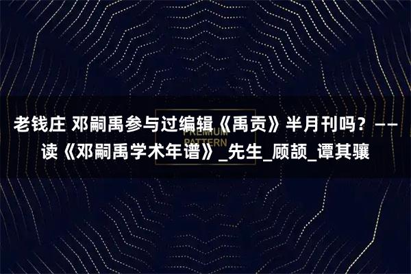 老钱庄 邓嗣禹参与过编辑《禹贡》半月刊吗？——读《邓嗣禹学术年谱》_先生_顾颉_谭其骧