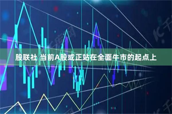 股联社 当前A股或正站在全面牛市的起点上