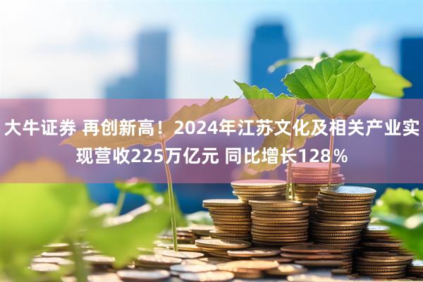 大牛证券 再创新高！2024年江苏文化及相关产业实现营收225万亿元 同比增长128％