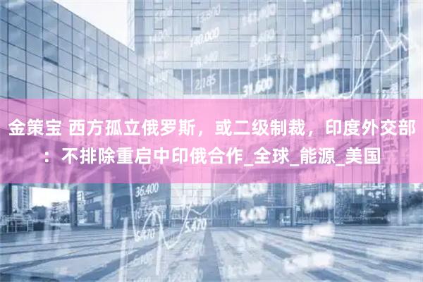 金策宝 西方孤立俄罗斯，或二级制裁，印度外交部：不排除重启中印俄合作_全球_能源_美国