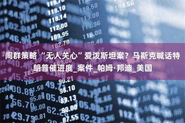 间群策略 “无人关心”爱泼斯坦案？马斯克喊话特朗普催进度_案件_帕姆·邦迪_美国