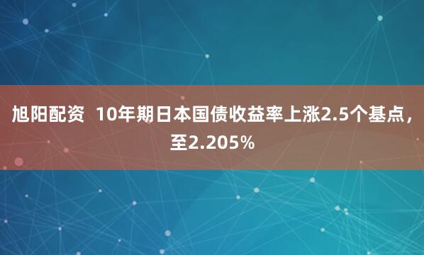 旭阳配资  10年期日本国债收益率上涨2.5个基点，至2.205%