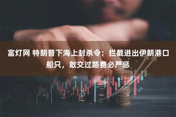富灯网 特朗普下海上封杀令：拦截进出伊朗港口船只，敢交过路费必严惩