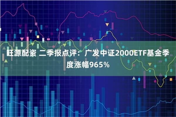 旺源配资 二季报点评：广发中证2000ETF基金季度涨幅965%